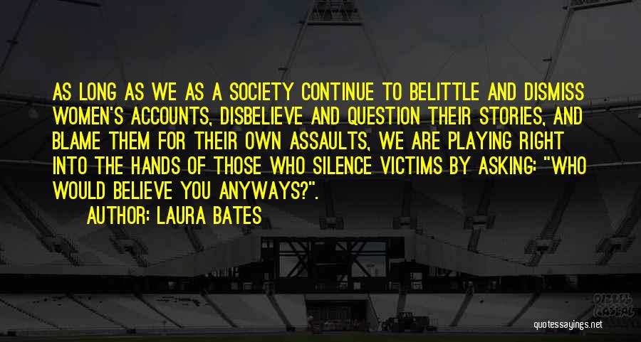 Laura Bates Quotes: As Long As We As A Society Continue To Belittle And Dismiss Women's Accounts, Disbelieve And Question Their Stories, And