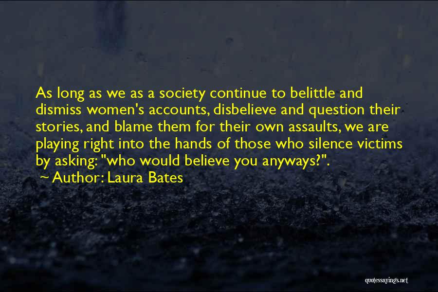 Laura Bates Quotes: As Long As We As A Society Continue To Belittle And Dismiss Women's Accounts, Disbelieve And Question Their Stories, And
