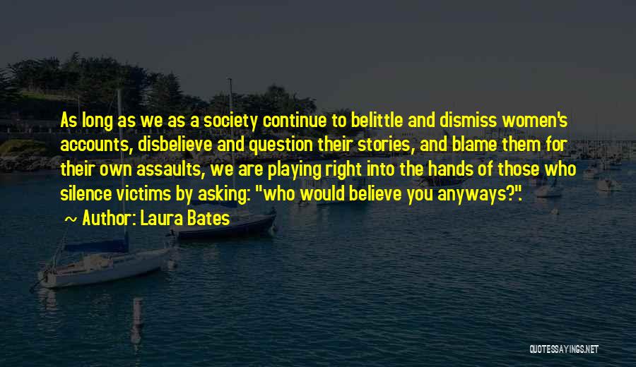 Laura Bates Quotes: As Long As We As A Society Continue To Belittle And Dismiss Women's Accounts, Disbelieve And Question Their Stories, And