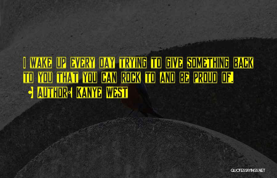 Kanye West Quotes: I Wake Up Every Day Trying To Give Something Back To You That You Can Rock To And Be Proud