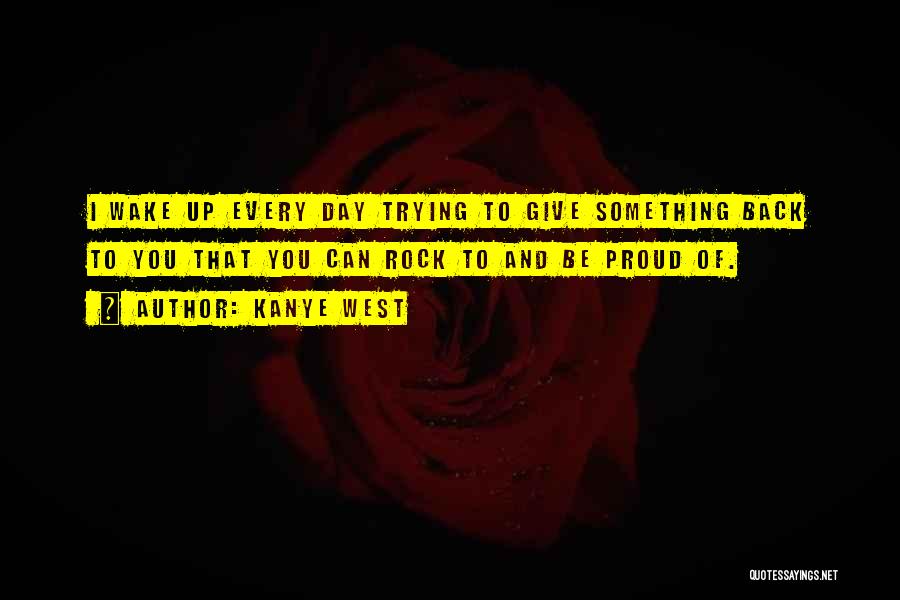 Kanye West Quotes: I Wake Up Every Day Trying To Give Something Back To You That You Can Rock To And Be Proud