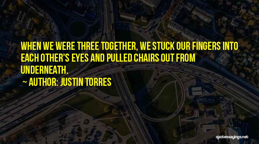 Justin Torres Quotes: When We Were Three Together, We Stuck Our Fingers Into Each Other's Eyes And Pulled Chairs Out From Underneath.