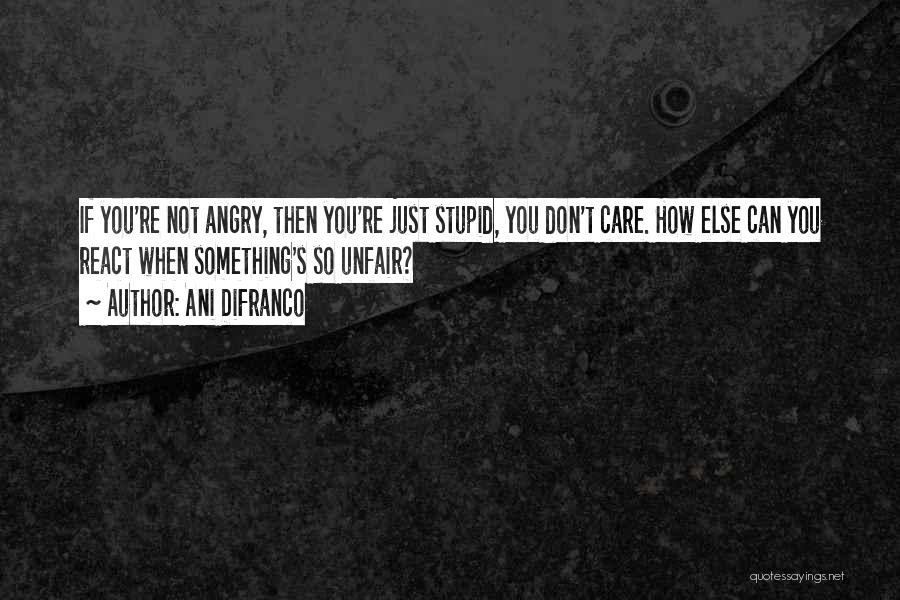 Ani DiFranco Quotes: If You're Not Angry, Then You're Just Stupid, You Don't Care. How Else Can You React When Something's So Unfair?
