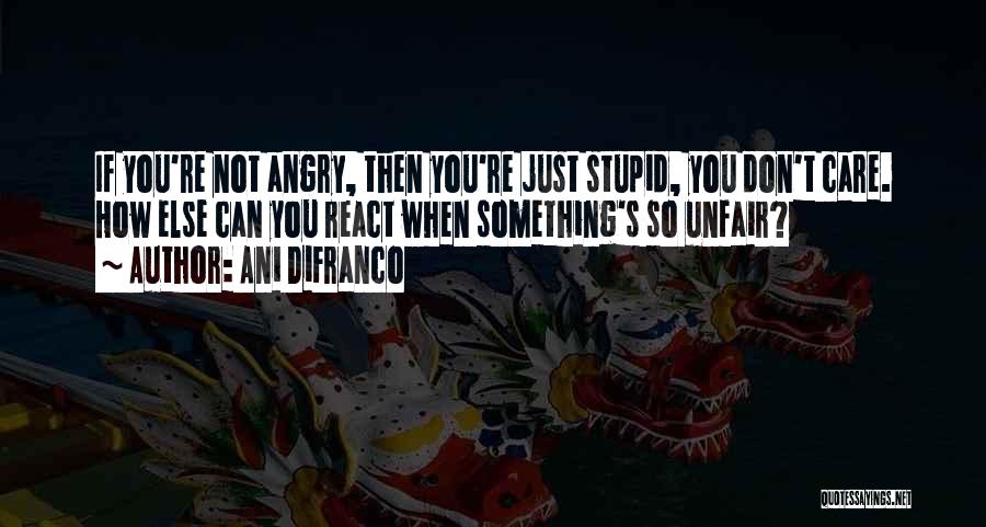 Ani DiFranco Quotes: If You're Not Angry, Then You're Just Stupid, You Don't Care. How Else Can You React When Something's So Unfair?