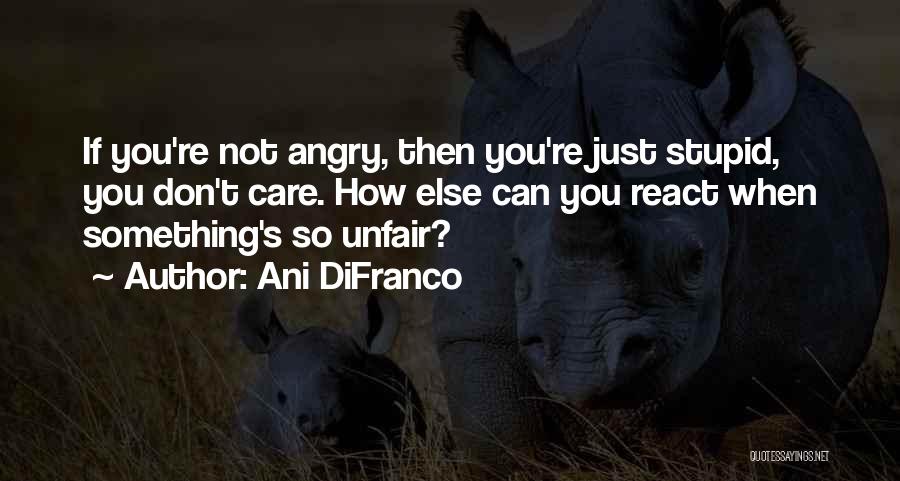 Ani DiFranco Quotes: If You're Not Angry, Then You're Just Stupid, You Don't Care. How Else Can You React When Something's So Unfair?