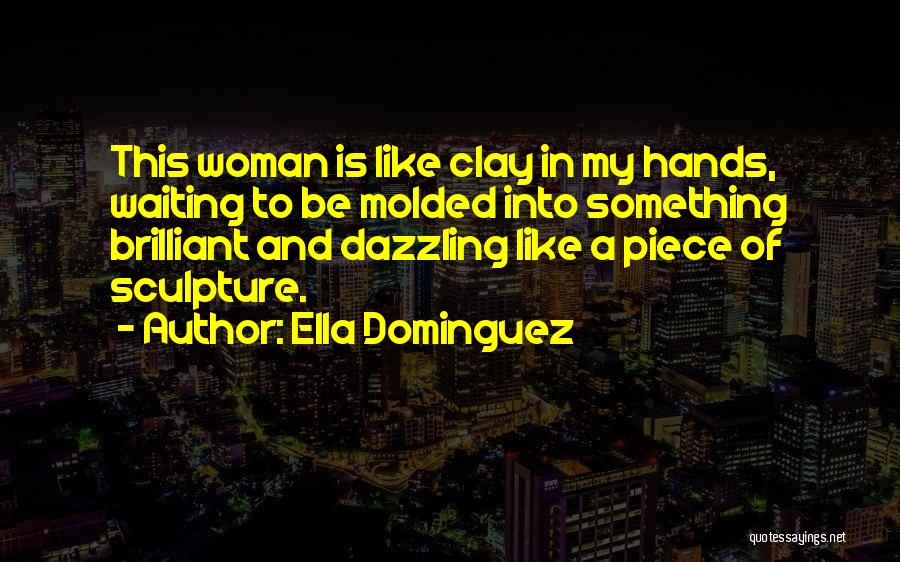 Ella Dominguez Quotes: This Woman Is Like Clay In My Hands, Waiting To Be Molded Into Something Brilliant And Dazzling Like A Piece