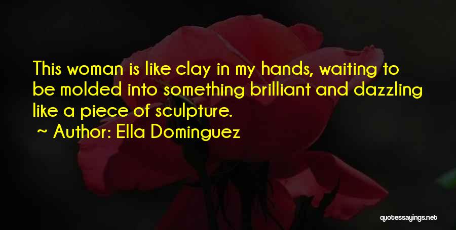 Ella Dominguez Quotes: This Woman Is Like Clay In My Hands, Waiting To Be Molded Into Something Brilliant And Dazzling Like A Piece