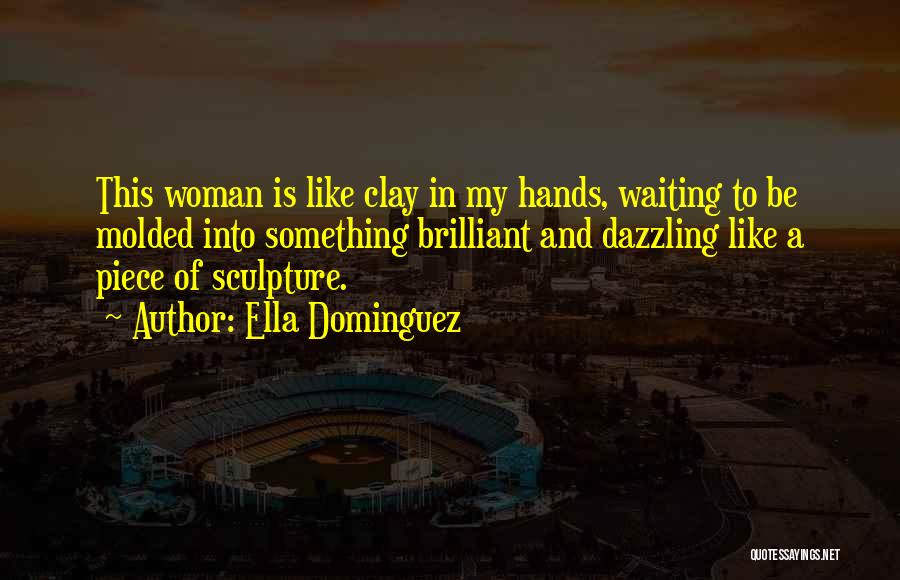 Ella Dominguez Quotes: This Woman Is Like Clay In My Hands, Waiting To Be Molded Into Something Brilliant And Dazzling Like A Piece