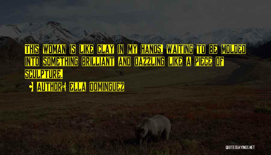 Ella Dominguez Quotes: This Woman Is Like Clay In My Hands, Waiting To Be Molded Into Something Brilliant And Dazzling Like A Piece