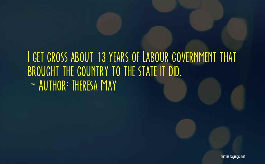 Theresa May Quotes: I Get Cross About 13 Years Of Labour Government That Brought The Country To The State It Did.