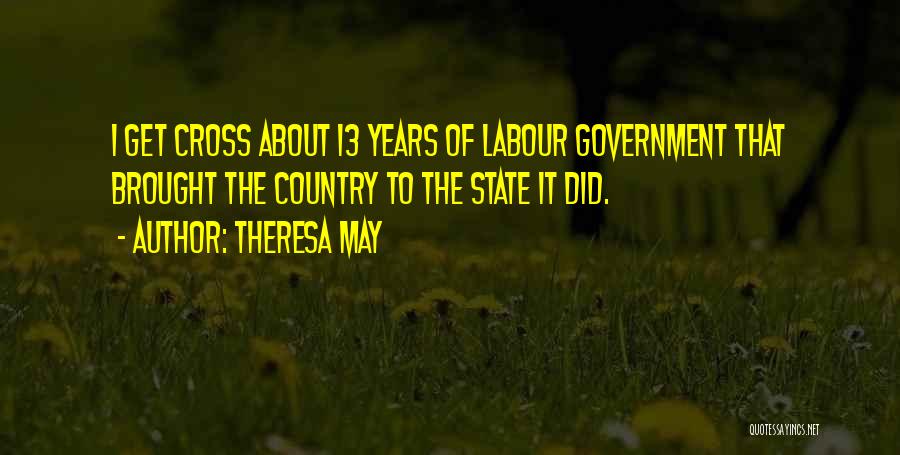 Theresa May Quotes: I Get Cross About 13 Years Of Labour Government That Brought The Country To The State It Did.
