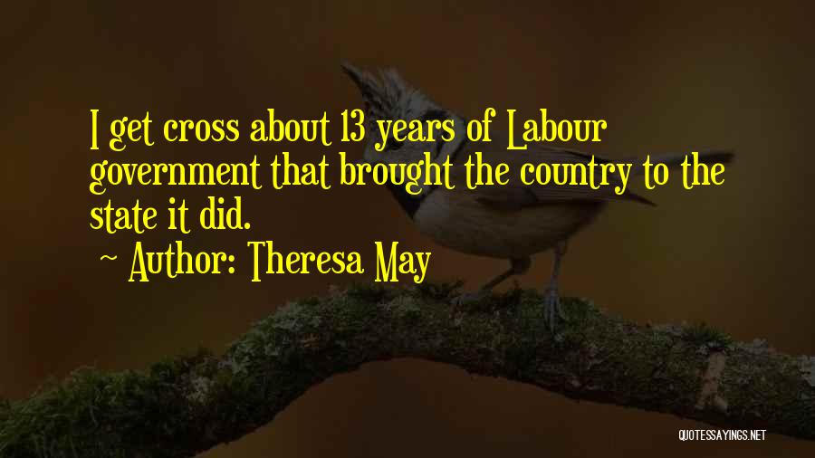 Theresa May Quotes: I Get Cross About 13 Years Of Labour Government That Brought The Country To The State It Did.