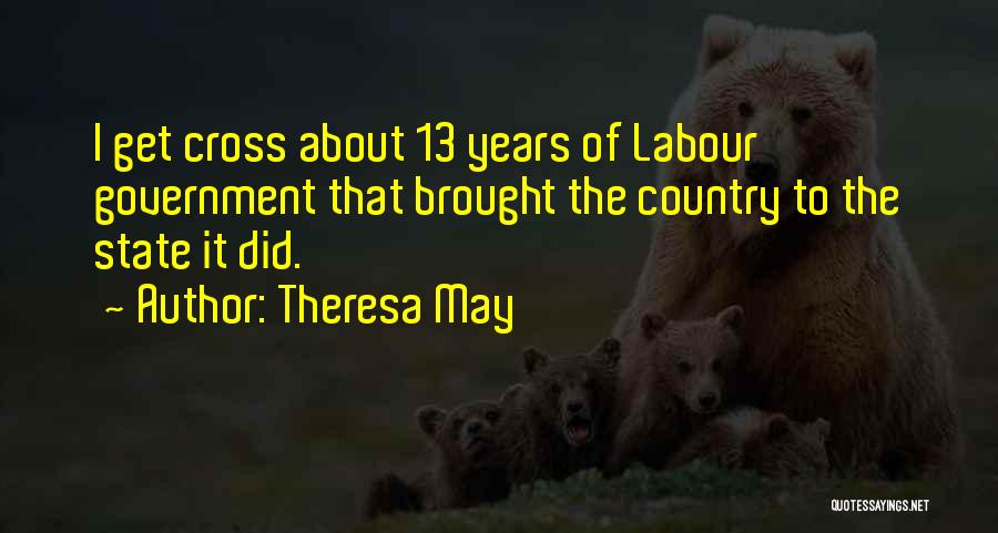 Theresa May Quotes: I Get Cross About 13 Years Of Labour Government That Brought The Country To The State It Did.