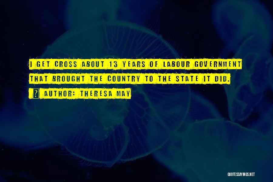 Theresa May Quotes: I Get Cross About 13 Years Of Labour Government That Brought The Country To The State It Did.
