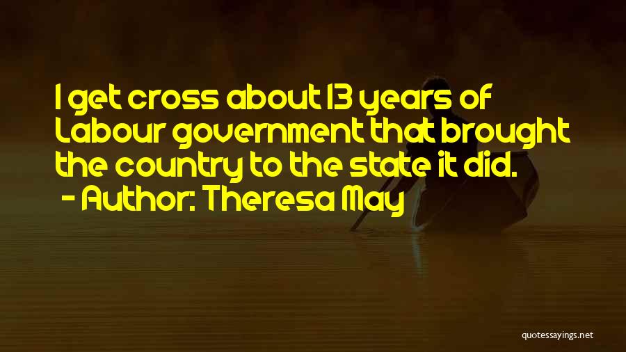 Theresa May Quotes: I Get Cross About 13 Years Of Labour Government That Brought The Country To The State It Did.