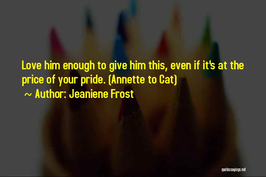 Jeaniene Frost Quotes: Love Him Enough To Give Him This, Even If It's At The Price Of Your Pride. (annette To Cat)