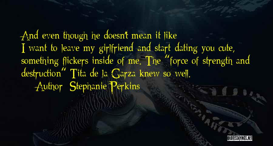 Stephanie Perkins Quotes: And Even Though He Doesn't Mean It Like I-want-to-leave-my-girlfriend-and-start-dating-you Cute, Something Flickers Inside Of Me. The Force Of Strength And