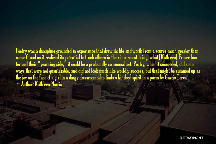 Kathleen Norris Quotes: Poetry Was A Discipline Grounded In Experience That Drew Its Life And Worth From A Source Much Greater Than Oneself,