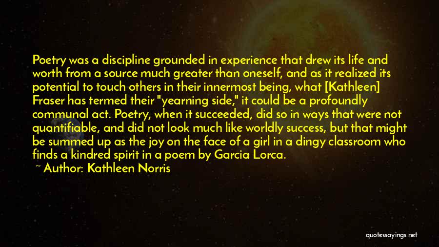 Kathleen Norris Quotes: Poetry Was A Discipline Grounded In Experience That Drew Its Life And Worth From A Source Much Greater Than Oneself,