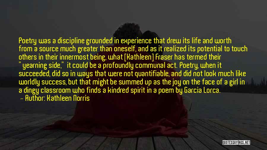 Kathleen Norris Quotes: Poetry Was A Discipline Grounded In Experience That Drew Its Life And Worth From A Source Much Greater Than Oneself,