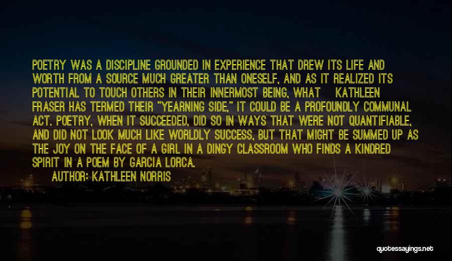 Kathleen Norris Quotes: Poetry Was A Discipline Grounded In Experience That Drew Its Life And Worth From A Source Much Greater Than Oneself,