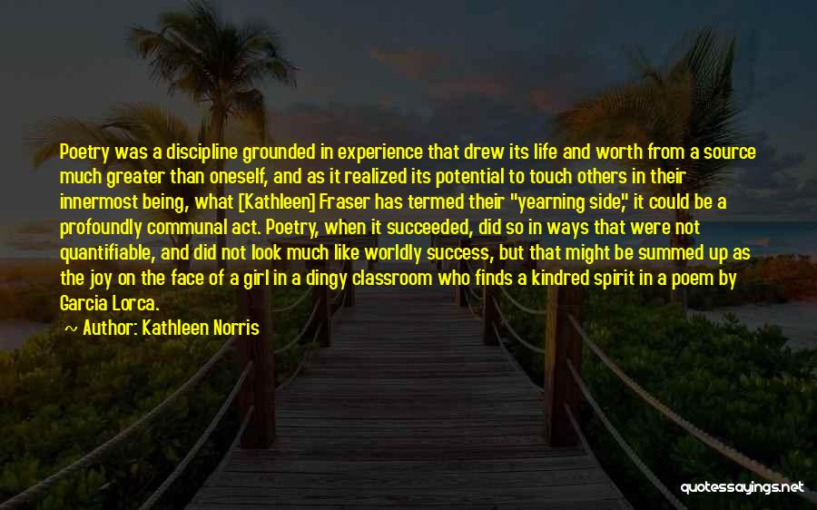 Kathleen Norris Quotes: Poetry Was A Discipline Grounded In Experience That Drew Its Life And Worth From A Source Much Greater Than Oneself,