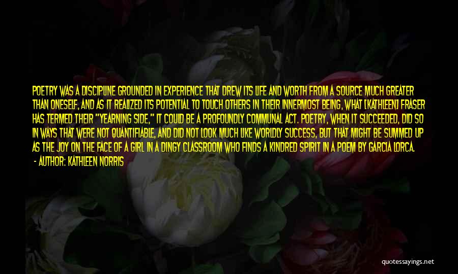 Kathleen Norris Quotes: Poetry Was A Discipline Grounded In Experience That Drew Its Life And Worth From A Source Much Greater Than Oneself,