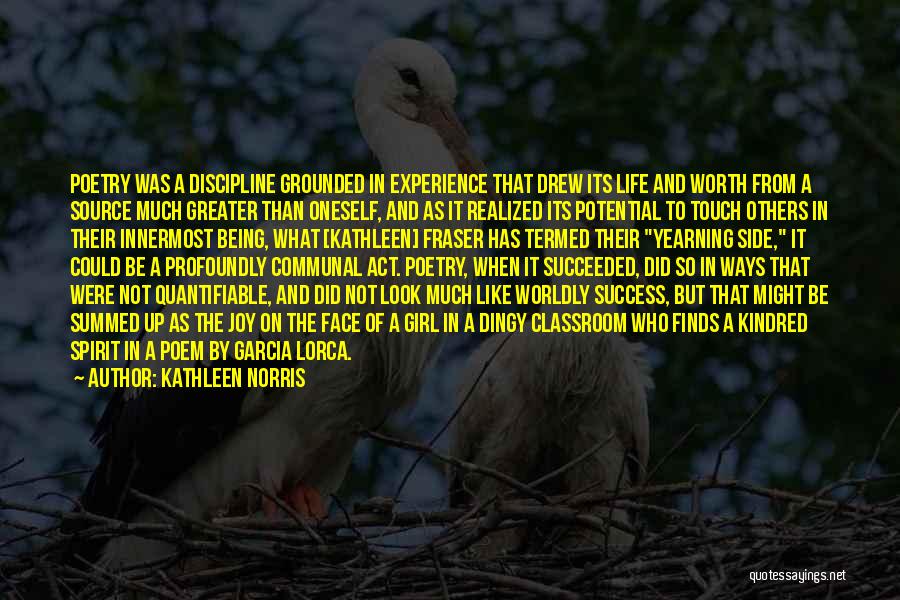 Kathleen Norris Quotes: Poetry Was A Discipline Grounded In Experience That Drew Its Life And Worth From A Source Much Greater Than Oneself,