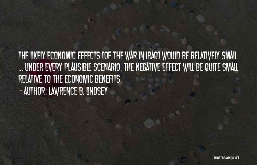 Lawrence B. Lindsey Quotes: The Likely Economic Effects [of The War In Iraq] Would Be Relatively Small ... Under Every Plausible Scenario, The Negative