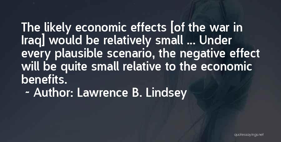 Lawrence B. Lindsey Quotes: The Likely Economic Effects [of The War In Iraq] Would Be Relatively Small ... Under Every Plausible Scenario, The Negative