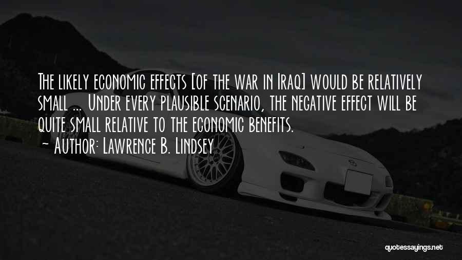 Lawrence B. Lindsey Quotes: The Likely Economic Effects [of The War In Iraq] Would Be Relatively Small ... Under Every Plausible Scenario, The Negative
