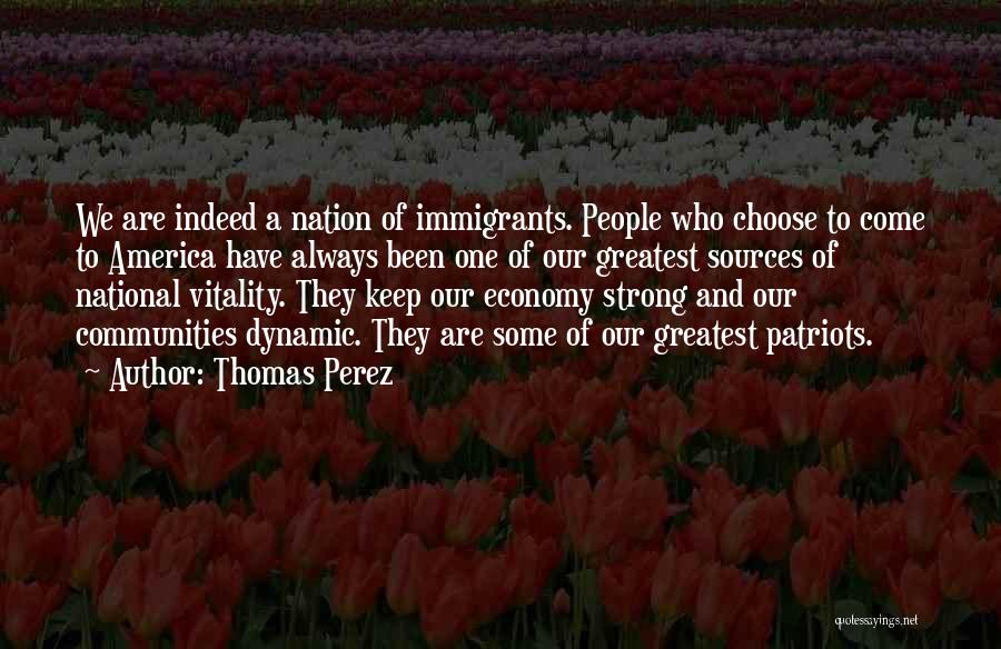 Thomas Perez Quotes: We Are Indeed A Nation Of Immigrants. People Who Choose To Come To America Have Always Been One Of Our