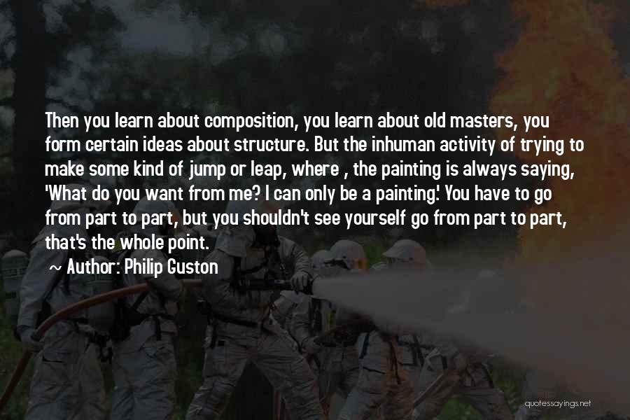 Philip Guston Quotes: Then You Learn About Composition, You Learn About Old Masters, You Form Certain Ideas About Structure. But The Inhuman Activity