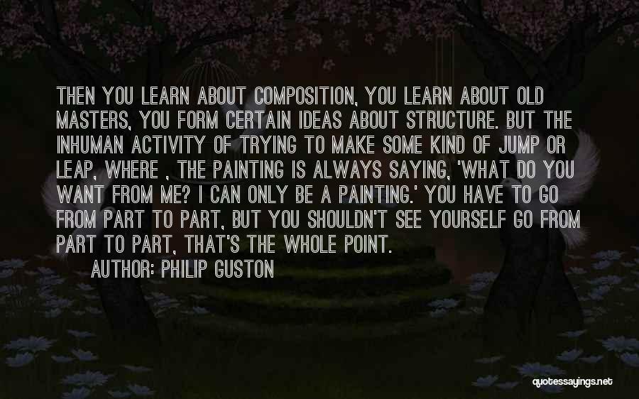 Philip Guston Quotes: Then You Learn About Composition, You Learn About Old Masters, You Form Certain Ideas About Structure. But The Inhuman Activity