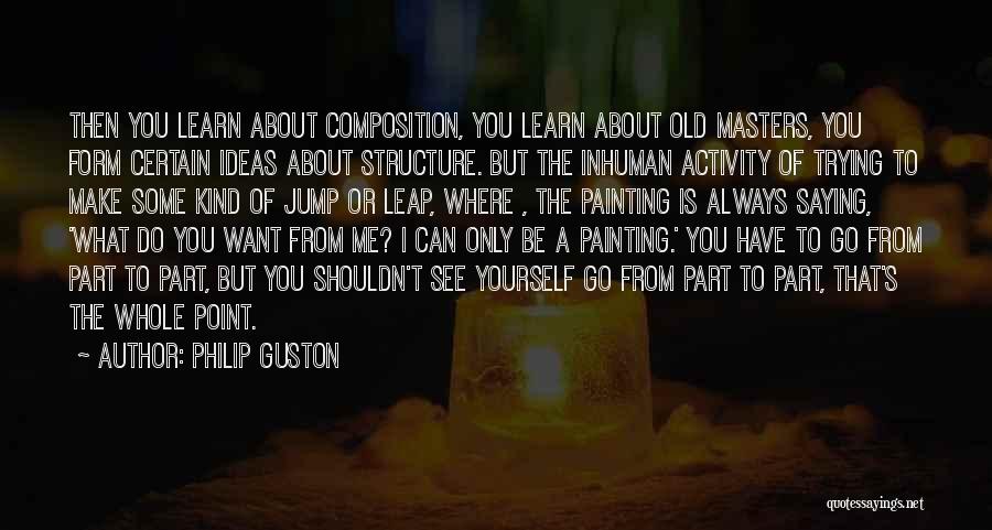 Philip Guston Quotes: Then You Learn About Composition, You Learn About Old Masters, You Form Certain Ideas About Structure. But The Inhuman Activity