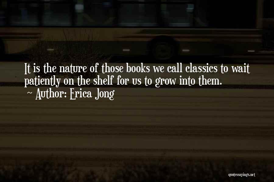 Erica Jong Quotes: It Is The Nature Of Those Books We Call Classics To Wait Patiently On The Shelf For Us To Grow