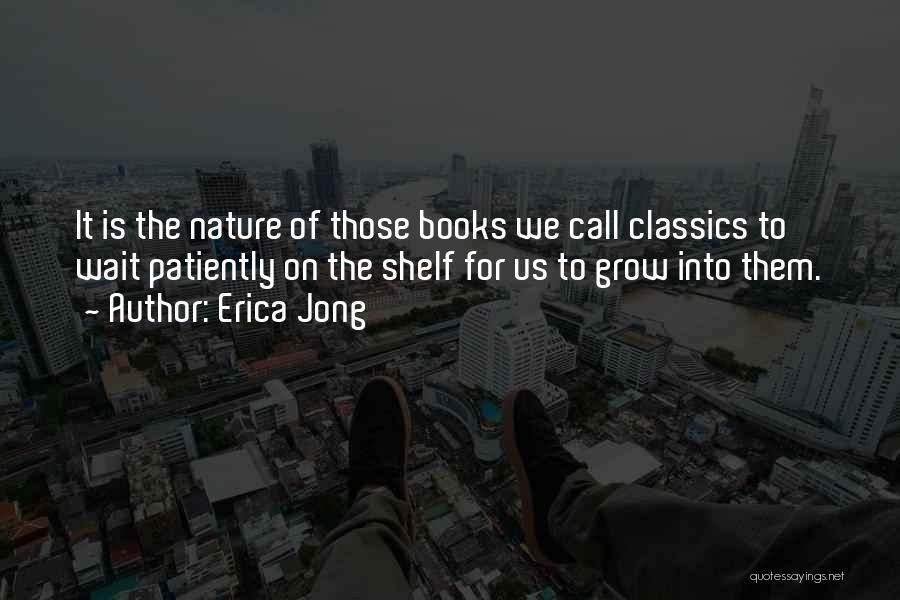 Erica Jong Quotes: It Is The Nature Of Those Books We Call Classics To Wait Patiently On The Shelf For Us To Grow