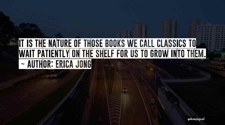 Erica Jong Quotes: It Is The Nature Of Those Books We Call Classics To Wait Patiently On The Shelf For Us To Grow