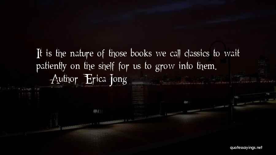 Erica Jong Quotes: It Is The Nature Of Those Books We Call Classics To Wait Patiently On The Shelf For Us To Grow