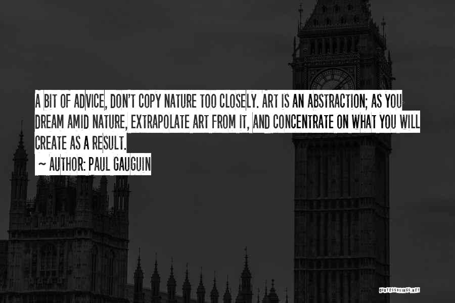 Paul Gauguin Quotes: A Bit Of Advice, Don't Copy Nature Too Closely. Art Is An Abstraction; As You Dream Amid Nature, Extrapolate Art