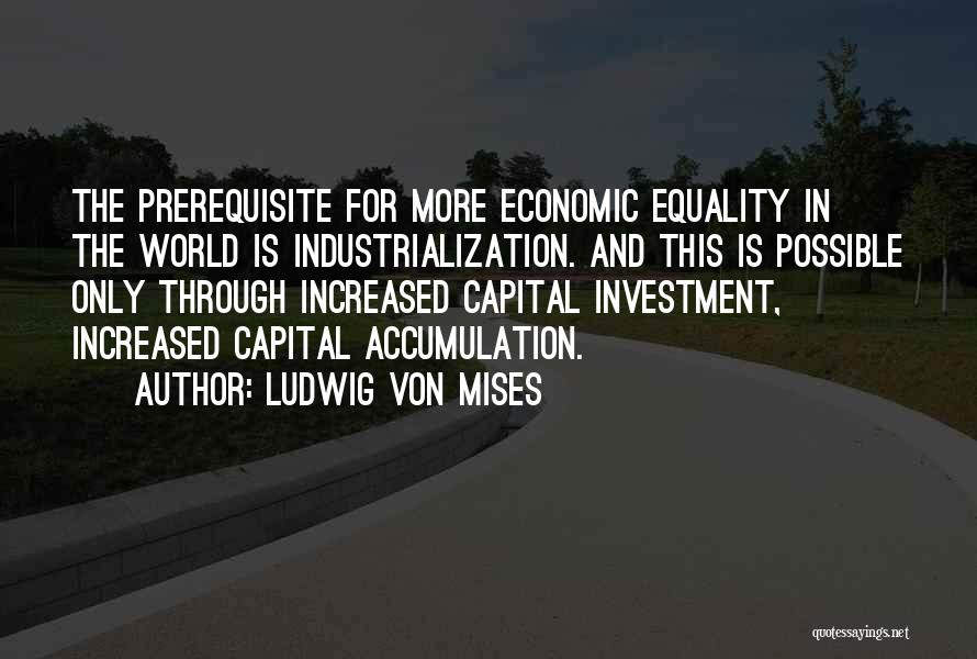 Ludwig Von Mises Quotes: The Prerequisite For More Economic Equality In The World Is Industrialization. And This Is Possible Only Through Increased Capital Investment,