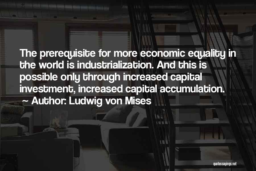 Ludwig Von Mises Quotes: The Prerequisite For More Economic Equality In The World Is Industrialization. And This Is Possible Only Through Increased Capital Investment,