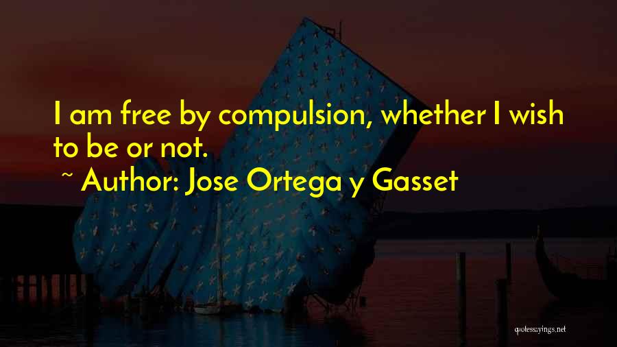 Jose Ortega Y Gasset Quotes: I Am Free By Compulsion, Whether I Wish To Be Or Not.