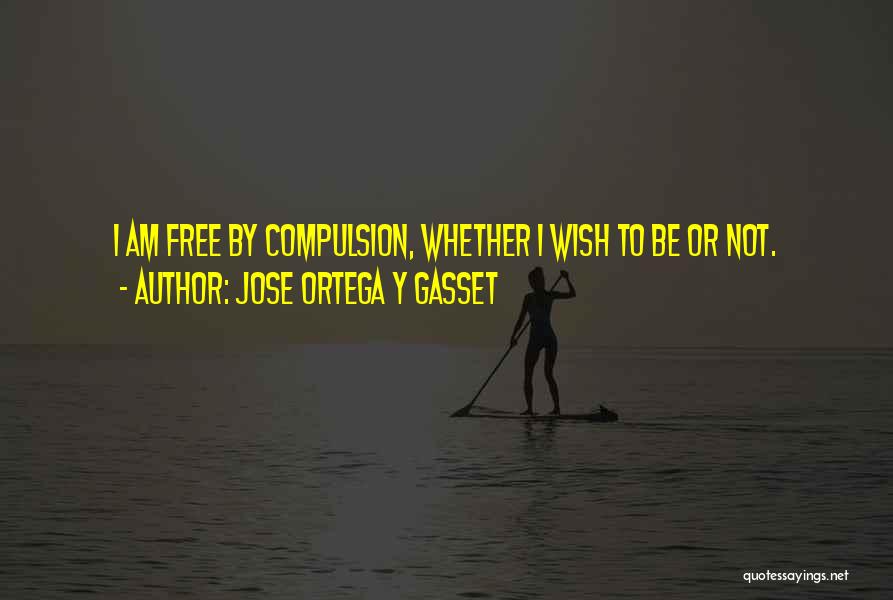 Jose Ortega Y Gasset Quotes: I Am Free By Compulsion, Whether I Wish To Be Or Not.