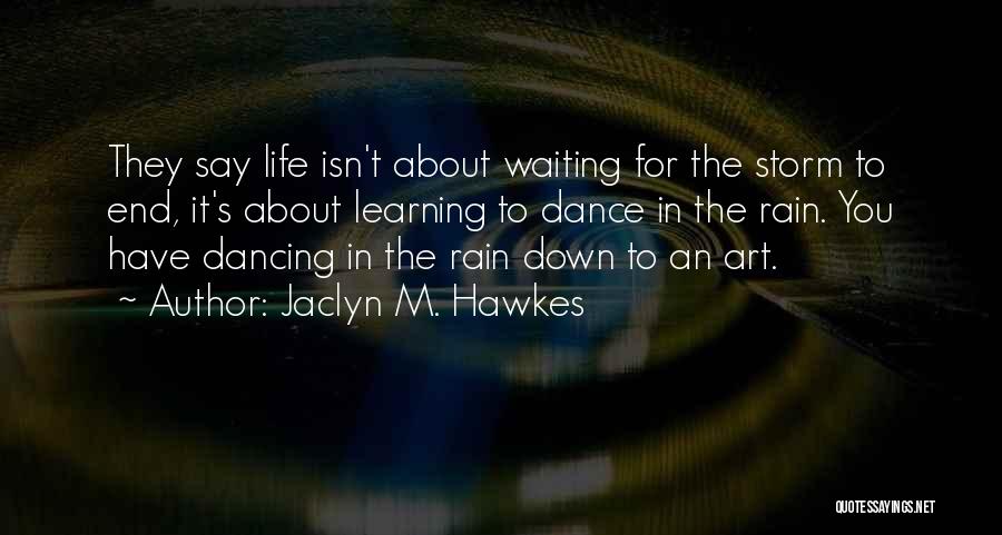 Jaclyn M. Hawkes Quotes: They Say Life Isn't About Waiting For The Storm To End, It's About Learning To Dance In The Rain. You