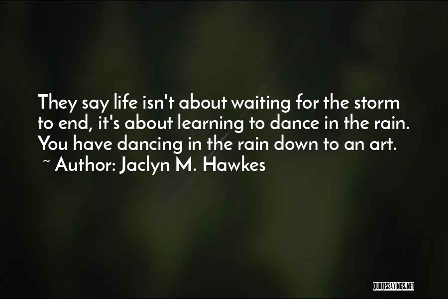 Jaclyn M. Hawkes Quotes: They Say Life Isn't About Waiting For The Storm To End, It's About Learning To Dance In The Rain. You