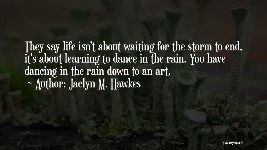 Jaclyn M. Hawkes Quotes: They Say Life Isn't About Waiting For The Storm To End, It's About Learning To Dance In The Rain. You