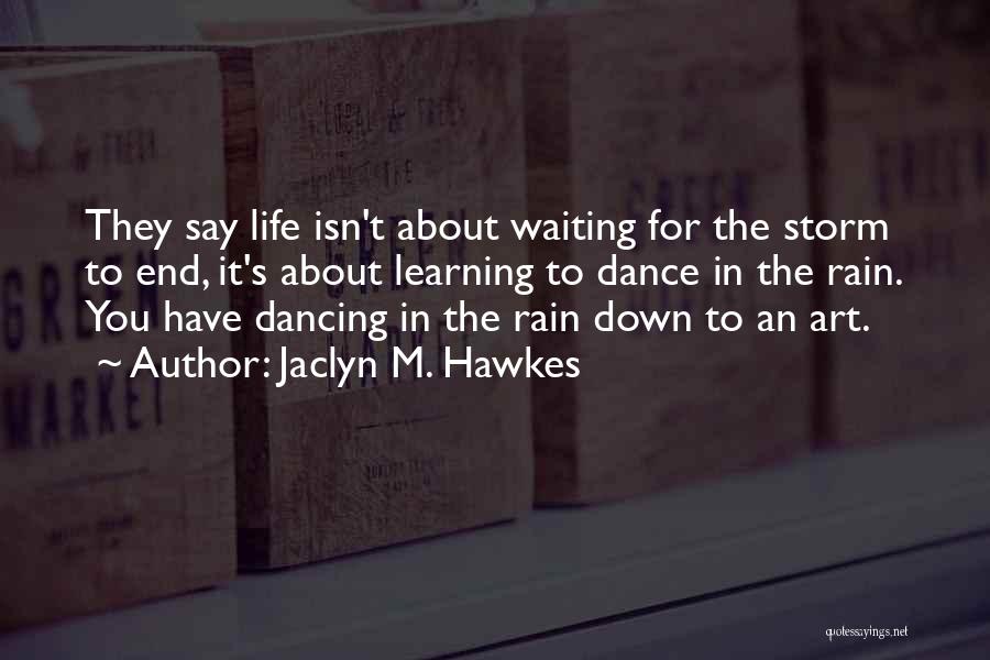 Jaclyn M. Hawkes Quotes: They Say Life Isn't About Waiting For The Storm To End, It's About Learning To Dance In The Rain. You