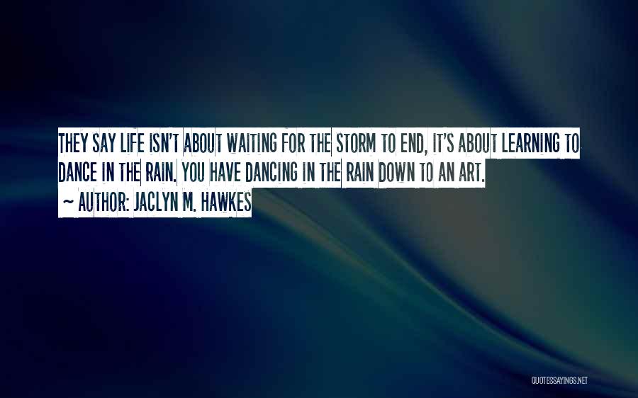 Jaclyn M. Hawkes Quotes: They Say Life Isn't About Waiting For The Storm To End, It's About Learning To Dance In The Rain. You