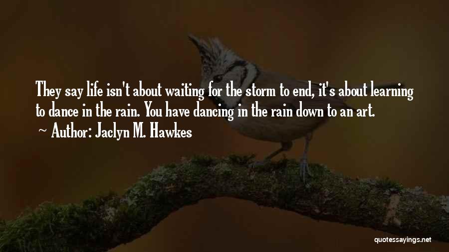 Jaclyn M. Hawkes Quotes: They Say Life Isn't About Waiting For The Storm To End, It's About Learning To Dance In The Rain. You